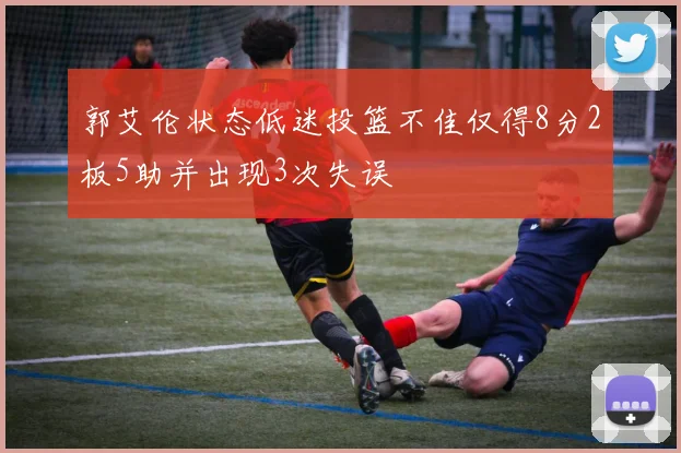 郭艾伦状态低迷投篮不佳仅得8分2板5助并出现3次失误