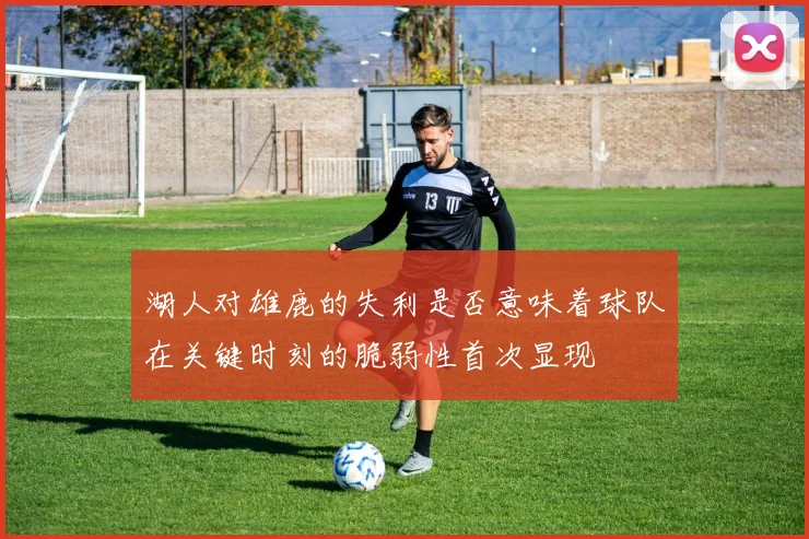 湖人对雄鹿的失利是否意味着球队在关键时刻的脆弱性首次显现