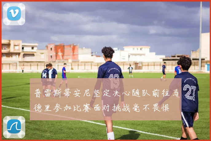 普雷斯蒂安尼坚定决心随队前往马德里参加比赛面对挑战毫不畏惧