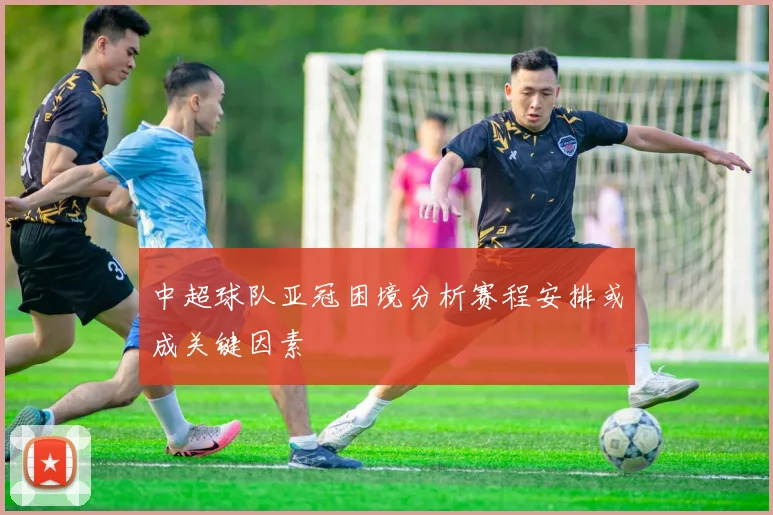 中超球队亚冠困境分析赛程安排或成关键因素