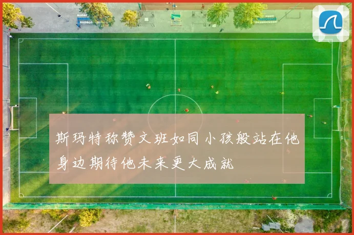 斯玛特称赞文班如同小孩般站在他身边期待他未来更大成就