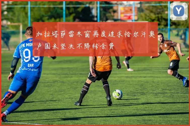 加拉塔萨雷冬窗再度追求恰尔汗奥卢国米坚决不降转会费
