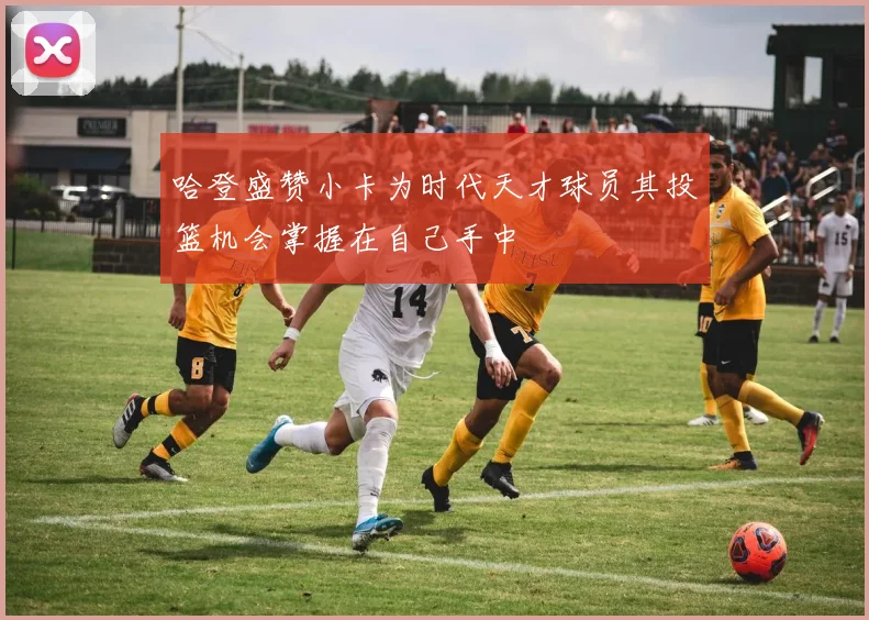 哈登盛赞小卡为时代天才球员其投篮机会掌握在自己手中