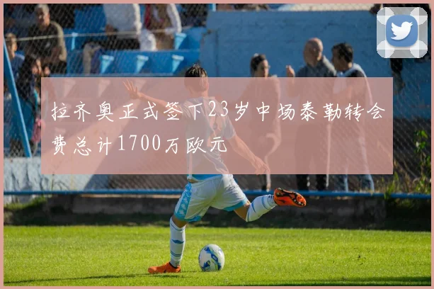 拉齐奥正式签下23岁中场泰勒转会费总计1700万欧元