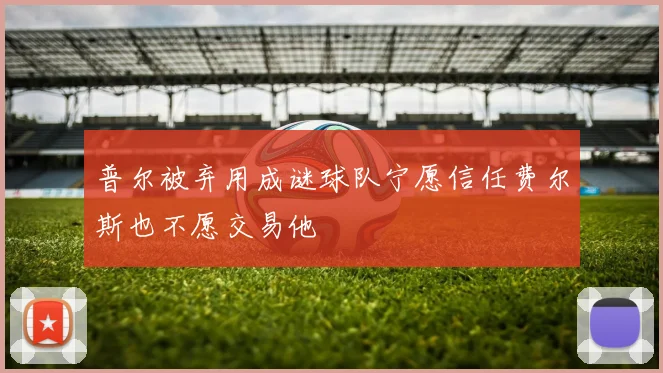 普尔被弃用成谜球队宁愿信任费尔斯也不愿交易他