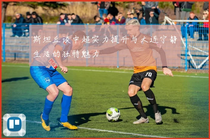 斯坦丘谈中超实力提升与大连宁静生活的独特魅力