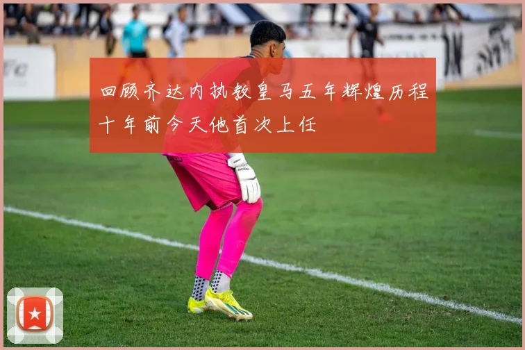 回顾齐达内执教皇马五年辉煌历程十年前今天他首次上任