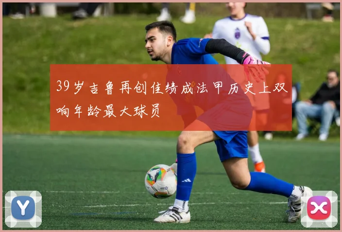 39岁吉鲁再创佳绩成法甲历史上双响年龄最大球员
