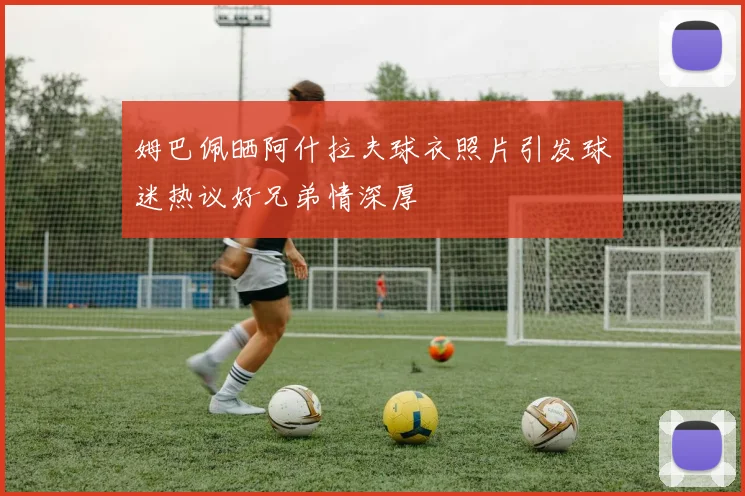 姆巴佩晒阿什拉夫球衣照片引发球迷热议好兄弟情深厚