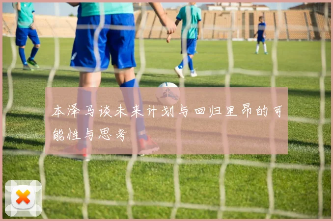 本泽马谈未来计划与回归里昂的可能性与思考