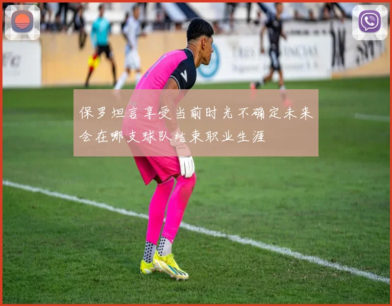 保罗坦言享受当前时光不确定未来会在哪支球队结束职业生涯