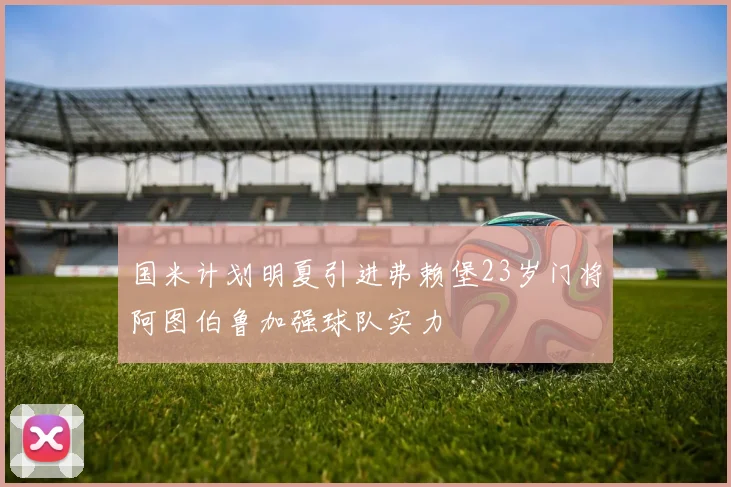 国米计划明夏引进弗赖堡23岁门将阿图伯鲁加强球队实力