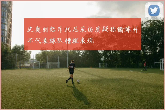 皮奥利怒斥托尼采访质疑称输球并不代表球队糟糕表现