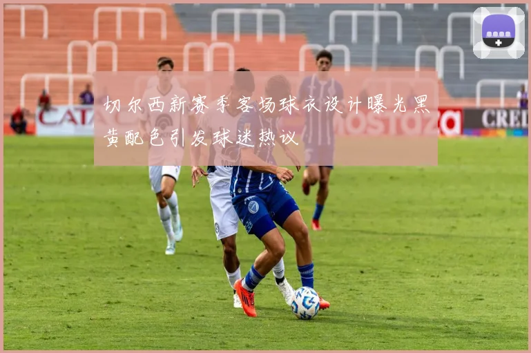 切尔西新赛季客场球衣设计曝光黑黄配色引发球迷热议